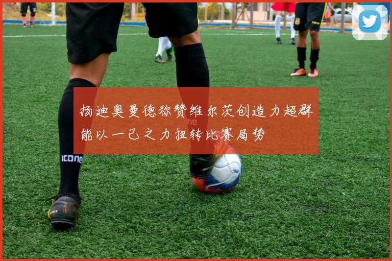 扬迪奥曼德称赞维尔茨创造力超群能以一己之力扭转比赛局势