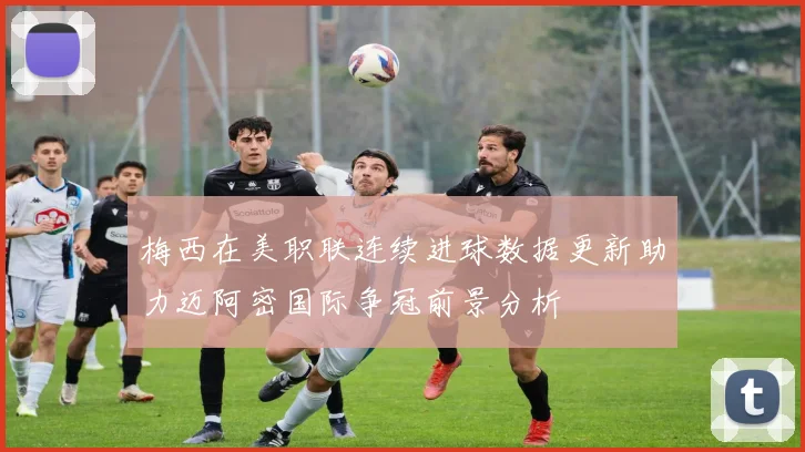 梅西在美职联连续进球数据更新助力迈阿密国际争冠前景分析