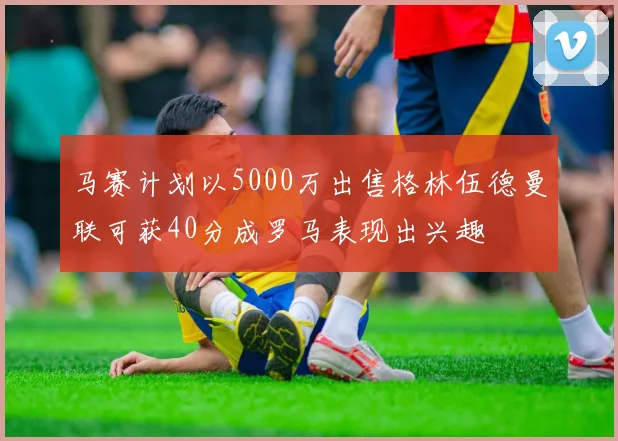 马赛计划以5000万出售格林伍德曼联可获40分成罗马表现出兴趣