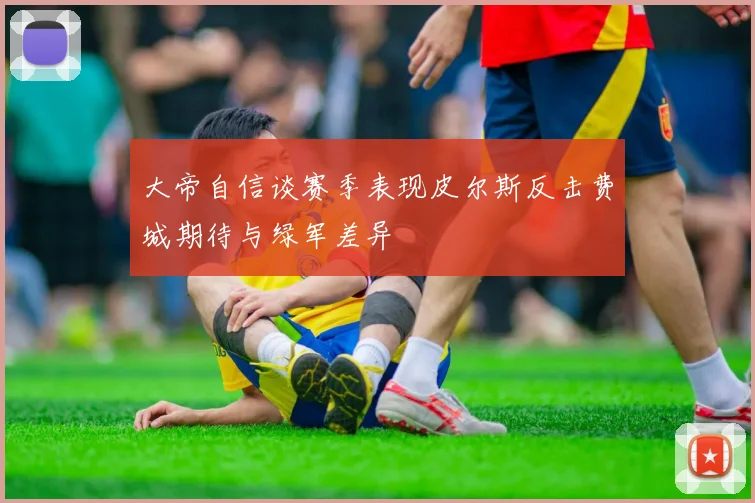 大帝自信谈赛季表现皮尔斯反击费城期待与绿军差异