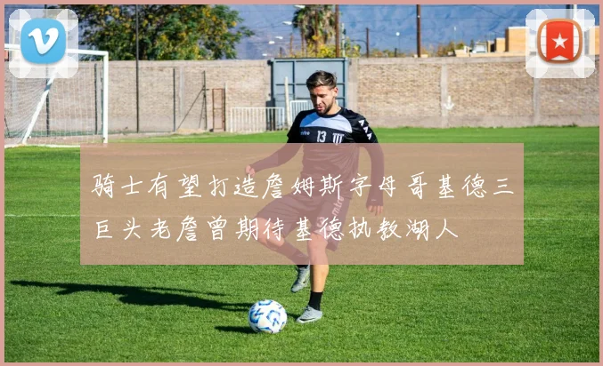 骑士有望打造詹姆斯字母哥基德三巨头老詹曾期待基德执教湖人
