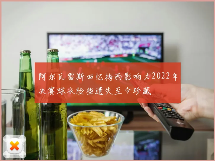 阿尔瓦雷斯回忆梅西影响力2022年决赛球衣险些遗失至今珍藏