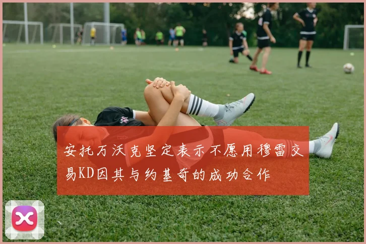 安托万沃克坚定表示不愿用穆雷交易KD因其与约基奇的成功合作