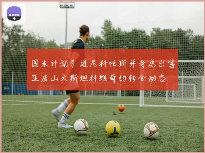国米计划引进尼科帕斯并考虑出售亚历山大斯坦科维奇的转会动态