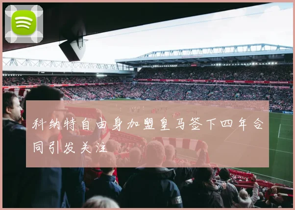 科纳特自由身加盟皇马签下四年合同引发关注