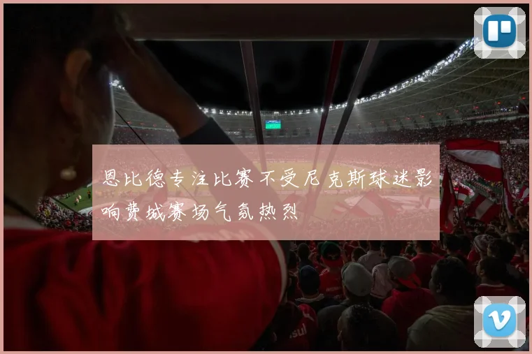 恩比德专注比赛不受尼克斯球迷影响费城赛场气氛热烈
