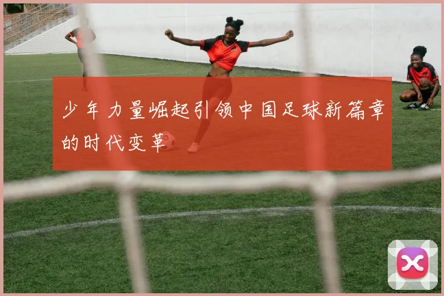 少年力量崛起引领中国足球新篇章的时代变革