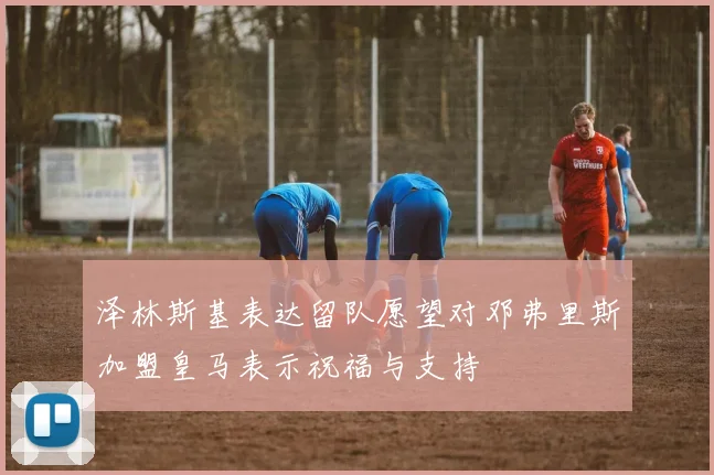 泽林斯基表达留队愿望对邓弗里斯加盟皇马表示祝福与支持