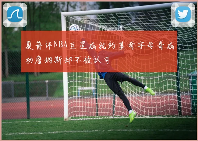 夏普评NBA巨星成就约基奇字母哥成功詹姆斯却不被认可
