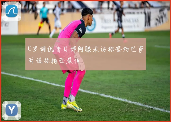 C罗调侃昔日博阿滕采访称签约巴萨时谎称梅西最佳