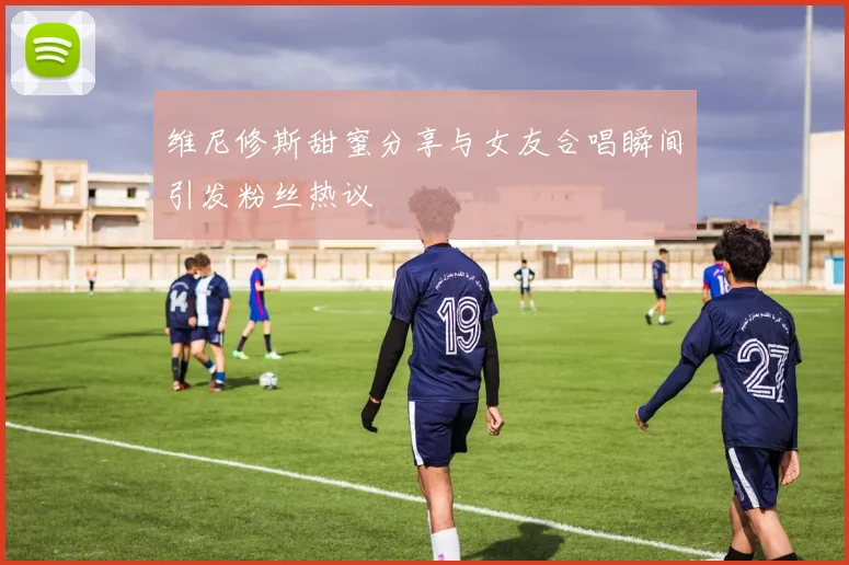 维尼修斯甜蜜分享与女友合唱瞬间引发粉丝热议