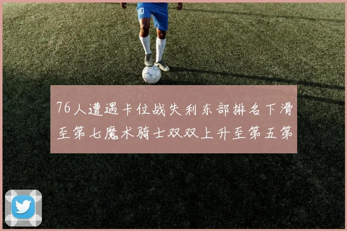 76人遭遇卡位战失利东部排名下滑至第七魔术骑士双双上升至第五第六位